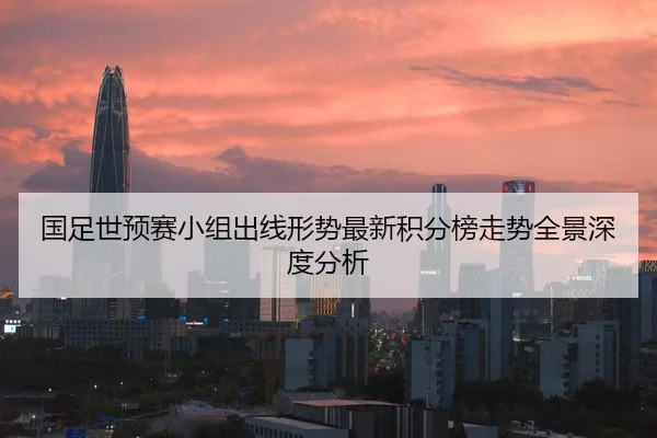 国足世预赛小组出线形势最新积分榜走势全景深度分析